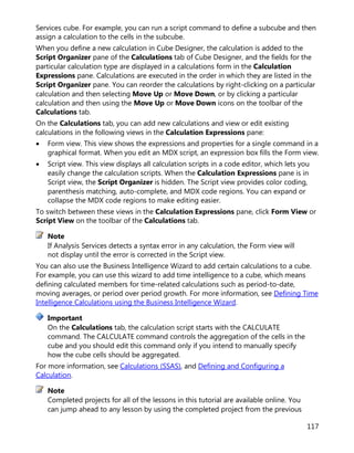 117
Services cube. For example, you can run a script command to define a subcube and then
assign a calculation to the cells in the subcube.
When you define a new calculation in Cube Designer, the calculation is added to the
Script Organizer pane of the Calculations tab of Cube Designer, and the fields for the
particular calculation type are displayed in a calculations form in the Calculation
Expressions pane. Calculations are executed in the order in which they are listed in the
Script Organizer pane. You can reorder the calculations by right-clicking on a particular
calculation and then selecting Move Up or Move Down, or by clicking a particular
calculation and then using the Move Up or Move Down icons on the toolbar of the
Calculations tab.
On the Calculations tab, you can add new calculations and view or edit existing
calculations in the following views in the Calculation Expressions pane:
• Form view. This view shows the expressions and properties for a single command in a
graphical format. When you edit an MDX script, an expression box fills the Form view.
• Script view. This view displays all calculation scripts in a code editor, which lets you
easily change the calculation scripts. When the Calculation Expressions pane is in
Script view, the Script Organizer is hidden. The Script view provides color coding,
parenthesis matching, auto-complete, and MDX code regions. You can expand or
collapse the MDX code regions to make editing easier.
To switch between these views in the Calculation Expressions pane, click Form View or
Script View on the toolbar of the Calculations tab.
If Analysis Services detects a syntax error in any calculation, the Form view will
not display until the error is corrected in the Script view.
You can also use the Business Intelligence Wizard to add certain calculations to a cube.
For example, you can use this wizard to add time intelligence to a cube, which means
defining calculated members for time-related calculations such as period-to-date,
moving averages, or period over period growth. For more information, see Defining Time
Intelligence Calculations using the Business Intelligence Wizard.
On the Calculations tab, the calculation script starts with the CALCULATE
command. The CALCULATE command controls the aggregation of the cells in the
cube and you should edit this command only if you intend to manually specify
how the cube cells should be aggregated.
For more information, see Calculations (SSAS), and Defining and Configuring a
Calculation.
Completed projects for all of the lessons in this tutorial are available online. You
can jump ahead to any lesson by using the completed project from the previous
Note
Important
Note
 