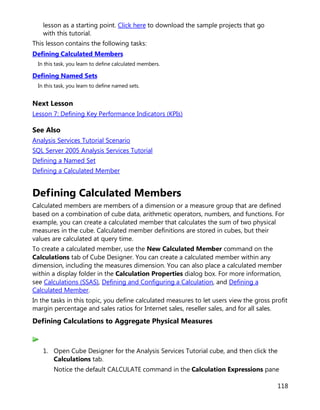 118
lesson as a starting point. Click here to download the sample projects that go
with this tutorial.
This lesson contains the following tasks:
Defining Calculated Members
In this task, you learn to define calculated members.
Defining Named Sets
In this task, you learn to define named sets.
Next Lesson
Lesson 7: Defining Key Performance Indicators (KPIs)
See Also
Analysis Services Tutorial Scenario
SQL Server 2005 Analysis Services Tutorial
Defining a Named Set
Defining a Calculated Member
Defining Calculated Members
Calculated members are members of a dimension or a measure group that are defined
based on a combination of cube data, arithmetic operators, numbers, and functions. For
example, you can create a calculated member that calculates the sum of two physical
measures in the cube. Calculated member definitions are stored in cubes, but their
values are calculated at query time.
To create a calculated member, use the New Calculated Member command on the
Calculations tab of Cube Designer. You can create a calculated member within any
dimension, including the measures dimension. You can also place a calculated member
within a display folder in the Calculation Properties dialog box. For more information,
see Calculations (SSAS), Defining and Configuring a Calculation, and Defining a
Calculated Member.
In the tasks in this topic, you define calculated measures to let users view the gross profit
margin percentage and sales ratios for Internet sales, reseller sales, and for all sales.
Defining Calculations to Aggregate Physical Measures
1. Open Cube Designer for the Analysis Services Tutorial cube, and then click the
Calculations tab.
Notice the default CALCULATE command in the Calculation Expressions pane
 