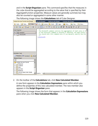 119
and in the Script Organizer pane. This command specifies that the measures in
the cube should be aggregated according to the value that is specified by their
AggregateFunction properties. Measure values are generally summed, but may
also be counted or aggregated in some other manner.
The following image shows the Calculations tab of Cube Designer.
2. On the toolbar of the Calculations tab, click New Calculated Member.
A new form appears in the Calculation Expressions pane within which you
define the properties of this new calculated member. The new member also
appears in the Script Organizer pane.
The following image shows the form that appears in the Calculation Expressions
pane when you click New Calculated Member.
 