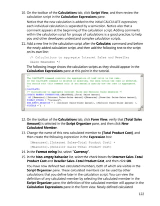 122
10. On the toolbar of the Calculations tab, click Script View, and then review the
calculation script in the Calculation Expressions pane.
Notice that the new calculation is added to the initial CALCULATE expression;
each individual calculation is separated by a semicolon. Notice also that a
comment appears at the beginning of the calculation script. Adding comments
within the calculation script for groups of calculations is a good practice, to help
you and other developers understand complex calculation scripts.
11. Add a new line in the calculation script after the Calculate; command and before
the newly added calculation script, and then add the following text to the script
on its own line:
/* Calculations to aggregate Internet Sales and Reseller
Sales measures */
The following image shows the calculation scripts as they should appear in the
Calculation Expressions pane at this point in the tutorial.
12. On the toolbar of the Calculations tab, click Form View, verify that [Total Sales
Amount] is selected in the Script Organizer pane, and then click New
Calculated Member.
13. Change the name of this new calculated member to [Total Product Cost], and
then create the following expression in the Expression box:
[Measures].[Internet Sales-Total Product Cost] +
[Measures].[Reseller Sales-Total Product Cost]
14. In the Format string list, select "Currency".
15. In the Non-empty behavior list, select the check boxes for Internet Sales-Total
Product Cost and Reseller Sales-Total Product Cost, and then click OK.
You have now defined two calculated members, both of which are visible in the
Script Organizer pane. These calculated members can be used by other
calculations that you define later in the calculation script. You can view the
definition of any calculated member by selecting the calculated member in the
Script Organizer pane; the definition of the calculated member will appear in the
Calculation Expressions pane in the Form view. Newly defined calculated
 
