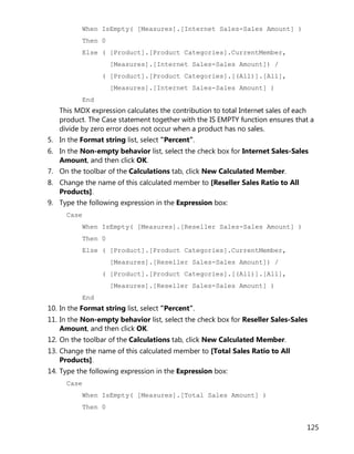 125
When IsEmpty( [Measures].[Internet Sales-Sales Amount] )
Then 0
Else ( [Product].[Product Categories].CurrentMember,
[Measures].[Internet Sales-Sales Amount]) /
( [Product].[Product Categories].[(All)].[All],
[Measures].[Internet Sales-Sales Amount] )
End
This MDX expression calculates the contribution to total Internet sales of each
product. The Case statement together with the IS EMPTY function ensures that a
divide by zero error does not occur when a product has no sales.
5. In the Format string list, select "Percent".
6. In the Non-empty behavior list, select the check box for Internet Sales-Sales
Amount, and then click OK.
7. On the toolbar of the Calculations tab, click New Calculated Member.
8. Change the name of this calculated member to [Reseller Sales Ratio to All
Products].
9. Type the following expression in the Expression box:
Case
When IsEmpty( [Measures].[Reseller Sales-Sales Amount] )
Then 0
Else ( [Product].[Product Categories].CurrentMember,
[Measures].[Reseller Sales-Sales Amount]) /
( [Product].[Product Categories].[(All)].[All],
[Measures].[Reseller Sales-Sales Amount] )
End
10. In the Format string list, select "Percent".
11. In the Non-empty behavior list, select the check box for Reseller Sales-Sales
Amount, and then click OK.
12. On the toolbar of the Calculations tab, click New Calculated Member.
13. Change the name of this calculated member to [Total Sales Ratio to All
Products].
14. Type the following expression in the Expression box:
Case
When IsEmpty( [Measures].[Total Sales Amount] )
Then 0
 