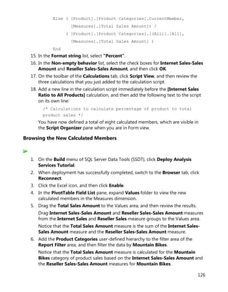 126
Else ( [Product].[Product Categories].CurrentMember,
[Measures].[Total Sales Amount]) /
( [Product].[Product Categories].[(All)].[All],
[Measures].[Total Sales Amount] )
End
15. In the Format string list, select "Percent".
16. In the Non-empty behavior list, select the check boxes for Internet Sales-Sales
Amount and Reseller Sales-Sales Amount, and then click OK.
17. On the toolbar of the Calculations tab, click Script View, and then review the
three calculations that you just added to the calculation script.
18. Add a new line in the calculation script immediately before the [Internet Sales
Ratio to All Products] calculation, and then add the following text to the script
on its own line:
/* Calculations to calculate percentage of product to total
product sales */
You have now defined a total of eight calculated members, which are visible in
the Script Organizer pane when you are in Form view.
Browsing the New Calculated Members
1. On the Build menu of SQL Server Data Tools (SSDT), click Deploy Analysis
Services Tutorial.
2. When deployment has successfully completed, switch to the Browser tab, click
Reconnect.
3. Click the Excel icon, and then click Enable.
4. In the PivotTable Field List pane, expand Values folder to view the new
calculated members in the Measures dimension.
5. Drag the Total Sales Amount to the Values area, and then review the results.
Drag Internet Sales-Sales Amount and Reseller Sales-Sales Amount measures
from the Internet Sales and Reseller Sales measure groups to the Values area.
Notice that the Total Sales Amount measure is the sum of the Internet Sales-
Sales Amount measure and the Reseller Sales-Sales Amount measure.
6. Add the Product Categories user-defined hierarchy to the filter area of the
Report Filter area, and then filter the data by Mountain Bikes.
Notice that the Total Sales Amount measure is calculated for the Mountain
Bikes category of product sales based on the Internet Sales-Sales Amount and
the Reseller Sales-Sales Amount measures for Mountain Bikes.
 