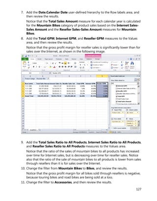 127
7. Add the Date.Calendar Date user-defined hierarchy to the Row labels area, and
then review the results.
Notice that the Total Sales Amount measure for each calendar year is calculated
for the Mountain Bikes category of product sales based on the Internet Sales-
Sales Amount and the Reseller Sales-Sales Amount measures for Mountain
Bikes.
8. Add the Total GPM, Internet GPM, and Reseller GPM measures to the Values
area, and then review the results.
Notice that the gross profit margin for reseller sales is significantly lower than for
sales over the Internet, as shown in the following image.
9. Add the Total Sales Ratio to All Products, Internet Sales Ratio to All Products,
and Reseller Sales Ratio to All Products measures to the Values area.
Notice that the ratio of the sales of mountain bikes to all products has increased
over time for Internet sales, but is decreasing over time for reseller sales. Notice
also that the ratio of the sale of mountain bikes to all products is lower from sales
through resellers than it is for sales over the Internet.
10. Change the filter from Mountain Bikes to Bikes, and review the results.
Notice that the gross profit margin for all bikes sold through resellers is negative,
because touring bikes and road bikes are being sold at a loss.
11. Change the filter to Accessories, and then review the results.
 