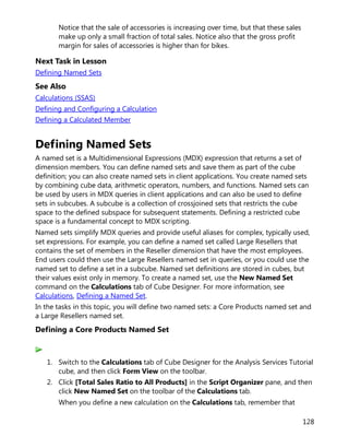 128
Notice that the sale of accessories is increasing over time, but that these sales
make up only a small fraction of total sales. Notice also that the gross profit
margin for sales of accessories is higher than for bikes.
Next Task in Lesson
Defining Named Sets
See Also
Calculations (SSAS)
Defining and Configuring a Calculation
Defining a Calculated Member
Defining Named Sets
A named set is a Multidimensional Expressions (MDX) expression that returns a set of
dimension members. You can define named sets and save them as part of the cube
definition; you can also create named sets in client applications. You create named sets
by combining cube data, arithmetic operators, numbers, and functions. Named sets can
be used by users in MDX queries in client applications and can also be used to define
sets in subcubes. A subcube is a collection of crossjoined sets that restricts the cube
space to the defined subspace for subsequent statements. Defining a restricted cube
space is a fundamental concept to MDX scripting.
Named sets simplify MDX queries and provide useful aliases for complex, typically used,
set expressions. For example, you can define a named set called Large Resellers that
contains the set of members in the Reseller dimension that have the most employees.
End users could then use the Large Resellers named set in queries, or you could use the
named set to define a set in a subcube. Named set definitions are stored in cubes, but
their values exist only in memory. To create a named set, use the New Named Set
command on the Calculations tab of Cube Designer. For more information, see
Calculations, Defining a Named Set.
In the tasks in this topic, you will define two named sets: a Core Products named set and
a Large Resellers named set.
Defining a Core Products Named Set
1. Switch to the Calculations tab of Cube Designer for the Analysis Services Tutorial
cube, and then click Form View on the toolbar.
2. Click [Total Sales Ratio to All Products] in the Script Organizer pane, and then
click New Named Set on the toolbar of the Calculations tab.
When you define a new calculation on the Calculations tab, remember that
 