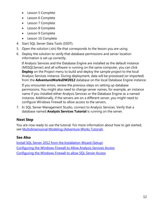 12
• Lesson 5 Complete
• Lesson 6 Complete
• Lesson 7 Complete
• Lesson 8 Complete
• Lesson 9 Complete
• Lesson 10 Complete
4. Start SQL Server Data Tools (SSDT).
5. Open the solution (.sln) file that corresponds to the lesson you are using.
6. Deploy the solution to verify that database permissions and server location
information is set up correctly.
If Analysis Services and the Database Engine are installed as the default instance
(MSSQLServer) and all software is running on the same computer, you can click
Deploy on the Project menu to build and deploy the sample project to the local
Analysis Services instance. During deployment, data will be processed (or imported)
from the AdventureWorksDW2012 database on the local Database Engine instance.
If you encounter errors, review the previous steps on setting up database
permissions. You might also need to change server names, for example, an instance
name if you installed either Analysis Services or the Database Engine as a named
instance. Additionally, if the servers are on a different server, you might need to
configure Windows Firewall to allow access to the servers.
7. In SQL Server Management Studio, connect to Analysis Services. Verify that a
database named Analysis Services Tutorial is running on the server.
Next Step
You are now ready to use the tutorial. For more information about how to get started,
see Multidimensional Modeling (Adventure Works Tutorial).
See Also
Install SQL Server 2012 from the Installation Wizard (Setup)
Configuring the Windows Firewall to Allow Analysis Services Access
Configuring the Windows Firewall to allow SQL Server Access
 