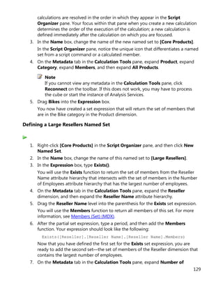129
calculations are resolved in the order in which they appear in the Script
Organizer pane. Your focus within that pane when you create a new calculation
determines the order of the execution of the calculation; a new calculation is
defined immediately after the calculation on which you are focused.
3. In the Name box, change the name of the new named set to [Core Products].
In the Script Organizer pane, notice the unique icon that differentiates a named
set from a script command or a calculated member.
4. On the Metadata tab in the Calculation Tools pane, expand Product, expand
Category, expand Members, and then expand All Products.
Note
If you cannot view any metadata in the Calculation Tools pane, click
Reconnect on the toolbar. If this does not work, you may have to process
the cube or start the instance of Analysis Services.
5. Drag Bikes into the Expression box.
You now have created a set expression that will return the set of members that
are in the Bike category in the Product dimension.
Defining a Large Resellers Named Set
1. Right-click [Core Products] in the Script Organizer pane, and then click New
Named Set.
2. In the Name box, change the name of this named set to [Large Resellers].
3. In the Expression box, type Exists().
You will use the Exists function to return the set of members from the Reseller
Name attribute hierarchy that intersects with the set of members in the Number
of Employees attribute hierarchy that has the largest number of employees.
4. On the Metadata tab in the Calculation Tools pane, expand the Reseller
dimension, and then expand the Reseller Name attribute hierarchy.
5. Drag the Reseller Name level into the parenthesis for the Exists set expression.
You will use the Members function to return all members of this set. For more
information, see Members (Set) (MDX).
6. After the partial set expression, type a period, and then add the Members
function. Your expression should look like the following:
Exists([Reseller].[Reseller Name].[Reseller Name].Members)
Now that you have defined the first set for the Exists set expression, you are
ready to add the second set—the set of members of the Reseller dimension that
contains the largest number of employees.
7. On the Metadata tab in the Calculation Tools pane, expand Number of
 