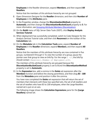 130
Employees in the Reseller dimension, expand Members, and then expand All
Resellers.
Notice that the members of this attribute hierarchy are not grouped.
8. Open Dimension Designer for the Reseller dimension, and then click Number of
Employees in the Attributes pane.
9. In the Properties window, change the DiscretizationMethod property to
Automatic, and then change the DiscretizationBucketCount property to 5. For
more information, see Grouping Attribute Members (Discretization).
10. On the Build menu of SQL Server Data Tools (SSDT), click Deploy Analysis
Services Tutorial.
11. When deployment has successfully completed, switch to Cube Designer for the
Analysis Services Tutorial cube, and then click Reconnect on the toolbar of the
Calculations tab.
12. On the Metadata tab in the Calculation Tools pane, expand Number of
Employees in the Reseller dimension, expand Members, and then expand All
Resellers.
Notice that the members of this attribute hierarchy are now contained in five
groups, numbered 0 through 4. To view the number of a group, pause the
pointer over that group to view an InfoTip. For the range 2 -17, the InfoTip
should contain [Reseller].[Number of Employees].&[0].
The members of this attribute hierarchy are grouped because the
DiscretizationBucketCount property is set to 5 and the DiscretizationMethod
property is set to Automatic.
13. In the Expression box, add a comma in the Exists set expression after the
Members function and before the closing parenthesis, and then drag 83 - 100
from the Metadata pane and position it after the comma.
You have now completed the Exists set expression that will return the set of
members that intersects with these two specified sets, the set of all resellers and
the set of resellers who have 83 to 100 employees, when the Large Resellers
named set is put on an axis.
The following image shows the Calculation Expressions pane for the [Large
Resellers] named set.
 