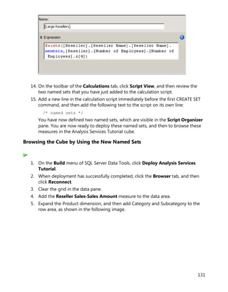 131
14. On the toolbar of the Calculations tab, click Script View, and then review the
two named sets that you have just added to the calculation script.
15. Add a new line in the calculation script immediately before the first CREATE SET
command, and then add the following text to the script on its own line:
/* named sets */
You have now defined two named sets, which are visible in the Script Organizer
pane. You are now ready to deploy these named sets, and then to browse these
measures in the Analysis Services Tutorial cube.
Browsing the Cube by Using the New Named Sets
1. On the Build menu of SQL Server Data Tools, click Deploy Analysis Services
Tutorial.
2. When deployment has successfully completed, click the Browser tab, and then
click Reconnect.
3. Clear the grid in the data pane.
4. Add the Reseller Sales-Sales Amount measure to the data area.
5. Expand the Product dimension, and then add Category and Subcategory to the
row area, as shown in the following image.
 