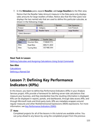 133
7. In the Metadata pane, expand Reseller, add Large Resellers to the filter area.
Notice that the Reseller Sales Amount measure in the Data pane only displays
sales amounts for large resellers of bikes. Notice also that the Filter pane now
displays the two named sets that are used to define this particular subcube, as
shown in the following image.
Next Task in Lesson
Defining Subcubes and Assigning Calculations Using Script Commands
See Also
Calculations
Defining a Named Set
Lesson 7: Defining Key Performance
Indicators (KPIs)
In this lesson, you learn to define Key Performance Indicators (KPIs) in your Analysis
Services project. KPIs provide a framework for defining server-side calculations that
measure your business, and they standardize how the resulting information is displayed.
KPIs can be displayed in reports, portals, and dashboards, through data access APIs, and
through Microsoft tools and third-party tools. KPIs are metadata wrappers around
regular measures and other Multidimensional Expressions (MDX) expressions. For more
information, see Key Performance Indicators (SSAS).
Completed projects for all of the lessons in this tutorial are available online. You
can jump ahead to any lesson by using the completed project from the previous
Note
 