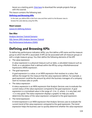 134
lesson as a starting point. Click here to download the sample projects that go
with this tutorial.
This lesson contains the following task:
Defining and Browsing KPIs
In this task, you define KPIs in the Form view and then switch to the Browser view to
browse the cube data by using the KPIs.
Next Lesson
Lesson 8: Defining Actions
See Also
Analysis Services Tutorial Scenario
SQL Server 2005 Analysis Services Tutorial
Key Performance Indicators (SSAS)
Defining and Browsing KPIs
To define key performance indicators (KPIs), you first define a KPI name and the measure
group to which the KPI is associated. A KPI can be associated with all measure groups or
with a single measure group. You then define the following elements of the KPI:
• The value expression
A value expression is a physical measure such as Sales, a calculated measure such as
Profit, or a calculation that is defined within the KPI by using a Multidimensional
Expressions (MDX) expression.
• The goal expression
A goal expression is a value, or an MDX expression that resolves to a value, that
defines the target for the measure that the value expression defines. For example, a
goal expression could be the amount by which the business managers of a company
want to increase sales or profit.
• The status expression
A status expression is an MDX expression that Analysis Services uses to evaluate the
current status of the value expression compared to the goal expression. A goal
expression is a normalized value in the range of -1 to +1, where -1 is very bad, and
+1 is very good. The status expression displays a graphic to help you easily
determine the status of the value expression compared to the goal expression.
• The trend expression
A trend expression is an MDX expression that Analysis Services uses to evaluate the
current trend of the value expression compared to the goal expression. The trend
expression helps the business user to quickly determine whether the value expression
 