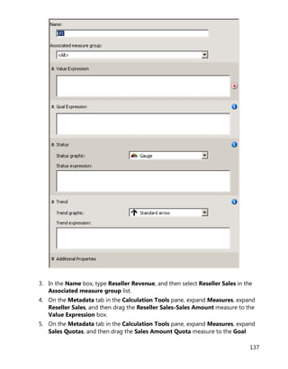 137
3. In the Name box, type Reseller Revenue, and then select Reseller Sales in the
Associated measure group list.
4. On the Metadata tab in the Calculation Tools pane, expand Measures, expand
Reseller Sales, and then drag the Reseller Sales-Sales Amount measure to the
Value Expression box.
5. On the Metadata tab in the Calculation Tools pane, expand Measures, expand
Sales Quotas, and then drag the Sales Amount Quota measure to the Goal
 