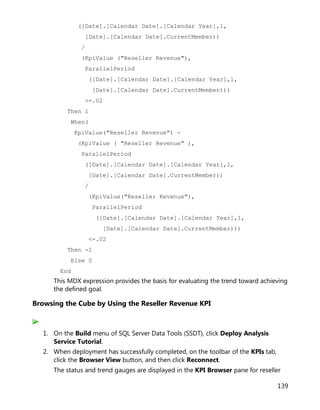 139
([Date].[Calendar Date].[Calendar Year],1,
[Date].[Calendar Date].CurrentMember))
/
(KpiValue ("Reseller Revenue"),
ParallelPeriod
([Date].[Calendar Date].[Calendar Year],1,
[Date].[Calendar Date].CurrentMember)))
>=.02
Then 1
When(
KpiValue("Reseller Revenue") -
(KpiValue ( "Reseller Revenue" ),
ParallelPeriod
([Date].[Calendar Date].[Calendar Year],1,
[Date].[Calendar Date].CurrentMember))
/
(KpiValue("Reseller Revenue"),
ParallelPeriod
([Date].[Calendar Date].[Calendar Year],1,
[Date].[Calendar Date].CurrentMember)))
<=.02
Then -1
Else 0
End
This MDX expression provides the basis for evaluating the trend toward achieving
the defined goal.
Browsing the Cube by Using the Reseller Revenue KPI
1. On the Build menu of SQL Server Data Tools (SSDT), click Deploy Analysis
Service Tutorial.
2. When deployment has successfully completed, on the toolbar of the KPIs tab,
click the Browser View button, and then click Reconnect.
The status and trend gauges are displayed in the KPI Browser pane for reseller
 