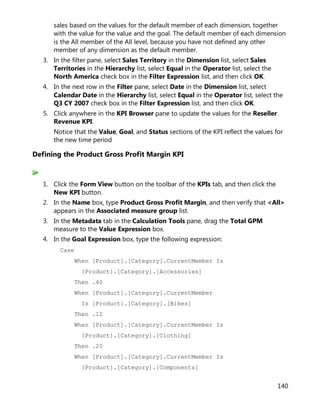 140
sales based on the values for the default member of each dimension, together
with the value for the value and the goal. The default member of each dimension
is the All member of the All level, because you have not defined any other
member of any dimension as the default member.
3. In the filter pane, select Sales Territory in the Dimension list, select Sales
Territories in the Hierarchy list, select Equal in the Operator list, select the
North America check box in the Filter Expression list, and then click OK.
4. In the next row in the Filter pane, select Date in the Dimension list, select
Calendar Date in the Hierarchy list, select Equal in the Operator list, select the
Q3 CY 2007 check box in the Filter Expression list, and then click OK.
5. Click anywhere in the KPI Browser pane to update the values for the Reseller
Revenue KPI.
Notice that the Value, Goal, and Status sections of the KPI reflect the values for
the new time period
Defining the Product Gross Profit Margin KPI
1. Click the Form View button on the toolbar of the KPIs tab, and then click the
New KPI button.
2. In the Name box, type Product Gross Profit Margin, and then verify that <All>
appears in the Associated measure group list.
3. In the Metadata tab in the Calculation Tools pane, drag the Total GPM
measure to the Value Expression box.
4. In the Goal Expression box, type the following expression:
Case
When [Product].[Category].CurrentMember Is
[Product].[Category].[Accessories]
Then .40
When [Product].[Category].CurrentMember
Is [Product].[Category].[Bikes]
Then .12
When [Product].[Category].CurrentMember Is
[Product].[Category].[Clothing]
Then .20
When [Product].[Category].CurrentMember Is
[Product].[Category].[Components]
 