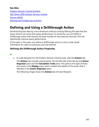 145
See Also
Analysis Services Tutorial Scenario
SQL Server 2005 Analysis Services Tutorial
Actions (SSAS)
Defining and Configuring an Action
Defining and Using a Drillthrough Action
Dimensioning fact data by a fact dimension without correctly filtering the data that the
query returns can cause slow query performance. To avoid this, you can define a
drillthrough action that restricts the total number of rows that are returned. This will
significantly improve query performance.
In the tasks in this topic, you define a drillthrough action to return order detail
information for sales to customers over the Internet.
Defining the Drillthrough Action Properties
1. In Cube Designer for the Analysis Services Tutorial cube, click the Actions tab.
The Actions tab includes several panes. On the left side of the tab are the Action
Organizer pane and the Calculation Tools pane. The pane to the right of these
two panes is the Display pane, which contains the details of the action that is
selected in the Action Organizer pane.
The following image shows the Actions tab of Cube Designer.
 