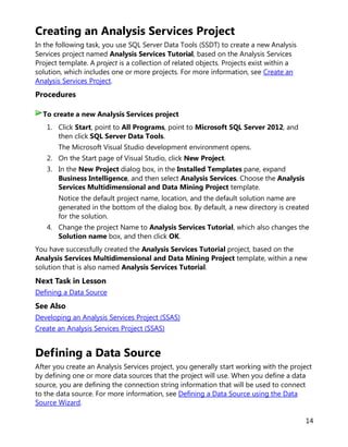 14
Creating an Analysis Services Project
In the following task, you use SQL Server Data Tools (SSDT) to create a new Analysis
Services project named Analysis Services Tutorial, based on the Analysis Services
Project template. A project is a collection of related objects. Projects exist within a
solution, which includes one or more projects. For more information, see Create an
Analysis Services Project.
Procedures
1. Click Start, point to All Programs, point to Microsoft SQL Server 2012, and
then click SQL Server Data Tools.
The Microsoft Visual Studio development environment opens.
2. On the Start page of Visual Studio, click New Project.
3. In the New Project dialog box, in the Installed Templates pane, expand
Business Intelligence, and then select Analysis Services. Choose the Analysis
Services Multidimensional and Data Mining Project template.
Notice the default project name, location, and the default solution name are
generated in the bottom of the dialog box. By default, a new directory is created
for the solution.
4. Change the project Name to Analysis Services Tutorial, which also changes the
Solution name box, and then click OK.
You have successfully created the Analysis Services Tutorial project, based on the
Analysis Services Multidimensional and Data Mining Project template, within a new
solution that is also named Analysis Services Tutorial.
Next Task in Lesson
Defining a Data Source
See Also
Developing an Analysis Services Project (SSAS)
Create an Analysis Services Project (SSAS)
Defining a Data Source
After you create an Analysis Services project, you generally start working with the project
by defining one or more data sources that the project will use. When you define a data
source, you are defining the connection string information that will be used to connect
to the data source. For more information, see Defining a Data Source using the Data
Source Wizard.
To create a new Analysis Services project
 