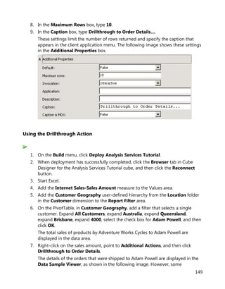 149
8. In the Maximum Rows box, type 10.
9. In the Caption box, type Drillthrough to Order Details….
These settings limit the number of rows returned and specify the caption that
appears in the client application menu. The following image shows these settings
in the Additional Properties box.
Using the Drillthrough Action
1. On the Build menu, click Deploy Analysis Services Tutorial.
2. When deployment has successfully completed, click the Browser tab in Cube
Designer for the Analysis Services Tutorial cube, and then click the Reconnect
button.
3. Start Excel.
4. Add the Internet Sales-Sales Amount measure to the Values area.
5. Add the Customer Geography user-defined hierarchy from the Location folder
in the Customer dimension to the Report Filter area.
6. On the PivotTable, in Customer Geography, add a filter that selects a single
customer. Expand All Customers, expand Australia, expand Queensland,
expand Brisbane, expand 4000, select the check box for Adam Powell, and then
click OK.
The total sales of products by Adventure Works Cycles to Adam Powell are
displayed in the data area.
7. Right-click on the sales amount, point to Additional Actions, and then click
Drillthrough to Order Details.
The details of the orders that were shipped to Adam Powell are displayed in the
Data Sample Viewer, as shown in the following image. However, some
 