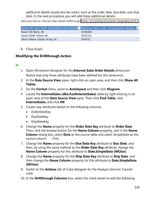 150
additional details would also be useful, such as the order date, due date, and ship
date. In the next procedure, you will add these additional details.
8. Close Excel/
Modifying the Drillthrough Action
1. Open Dimension Designer for the Internet Sales Order Details dimension.
Notice that only three attributes have been defined for this dimension.
2. In the Data Source View pane, right-click an open area, and then click Show All
Tables.
3. On the Format menu, point to Autolayout and then click Diagram.
4. Locate the InternetSales (dbo.FactInternetSales) table by right-clicking in an
open area of the Data Source View pane. Then click Find Table, click
InternetSales, and click OK.
5. Create new attributes based on the following columns:
• OrderDateKey
• DueDateKey
• ShipDateKey
6. Change the Name property for the Order Date Key attribute to Order Date
Then, click the browse button for the Name Column property, and in the Name
Column dialog box, select Date as the source table and select SimpleDate as the
source column. Click .
7. Change the Name property for the Due Date Key attribute to Due Date, and
then, by using the same method as the Order Date Key attribute, change the
Name Column property for this attribute to Date.SimpleDate (WChar).
8. Change the Name property for the Ship Date Key attribute to Ship Date, and
then change the Name Column property for this attribute to Date.SimpleDate
(WChar).
9. Switch to the Actions tab of Cube Designer for the Analysis Services Tutorial
cube.
10. In the Drillthrough Columns box, select the check boxes to add the following
 