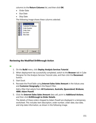 151
columns to the Return Columns list, and then click OK:
• Order Date
• Due Date
• Ship Date
The following image shows these columns selected.
Reviewing the Modified Drillthrough Action
1. On the Build menu, click Deploy Analysis Services Tutorial.
2. When deployment has successfully completed, switch to the Browser tab in Cube
Designer for the Analysis Services Tutorial cube, and then click the Reconnect
button.
3. Start Excel.
4. Recreate the PivotTable using Internet Sales-Sales Amount in the Values area
and Customer Geography in the Report Filter.
Add a filter that selects from All Customers, Australia, Queensland, Brisbane,
4000, Adam Powell.
5. Click the Internet Sales-Sales Amount data cell, point to Additional Actions,
and then click Drillthrough to Order Details.
The details of these orders shipped to Adam Powell are displayed in a temporary
worksheet. This includes item description, order number, order date, due date,
and ship date information, as shown in the following image.
 