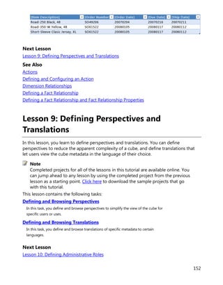 152
Next Lesson
Lesson 9: Defining Perspectives and Translations
See Also
Actions
Defining and Configuring an Action
Dimension Relationships
Defining a Fact Relationship
Defining a Fact Relationship and Fact Relationship Properties
Lesson 9: Defining Perspectives and
Translations
In this lesson, you learn to define perspectives and translations. You can define
perspectives to reduce the apparent complexity of a cube, and define translations that
let users view the cube metadata in the language of their choice.
Completed projects for all of the lessons in this tutorial are available online. You
can jump ahead to any lesson by using the completed project from the previous
lesson as a starting point. Click here to download the sample projects that go
with this tutorial.
This lesson contains the following tasks:
Defining and Browsing Perspectives
In this task, you define and browse perspectives to simplify the view of the cube for
specific users or uses.
Defining and Browsing Translations
In this task, you define and browse translations of specific metadata to certain
languages.
Next Lesson
Lesson 10: Defining Administrative Roles
Note
 