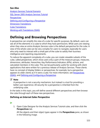 153
See Also
Analysis Services Tutorial Scenario
SQL Server 2005 Analysis Services Tutorial
Perspectives
Defining and Configuring a Perspective
Dimension Translations
Cube Translations
Working with Translations (SSAS)
Defining and Browsing Perspectives
A perspective can simplify the view of a cube for specific purposes. By default, users can
see all of the elements in a cube to which they have permissions. What users are viewing
when they view an entire Analysis Services cube is the default perspective for the cube. A
view of the whole cube can be very complex for users to navigate, especially for users
who only need to interact with a small part of the cube to satisfy their business
intelligence and reporting requirements.
To reduce the apparent complexity of a cube, you can create viewable subsets of the
cube, called perspectives, which show users only a part of the measure groups, measures,
dimensions, attributes, hierarchies, Key Performance Indicators (KPIs), actions, and
calculated members in the cube. This can be particularly useful for working with client
applications that were written for a previous release of Analysis Services. These clients
have no concept of display folders or perspectives, for example, but a perspective
appears to older clients as if it were a cube. For more information, see Perspectives
(SSAS), and Defining and Configuring a Perspective.
A perspective is not a security mechanism, but instead is a tool for providing a
better user experience. All security for a perspective is inherited from the
underlying cube.
In the tasks in this topic, you will define several different perspectives and then browse
the cube through each of these new perspectives.
Defining an Internet Sales Perspective
1. Open Cube Designer for the Analysis Services Tutorial cube, and then click the
Perspectives tab.
All the objects and their object types appear in the Perspectives pane, as shown
in the following image.
Note
 