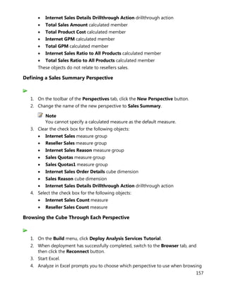 157
• Internet Sales Details Drillthrough Action drillthrough action
• Total Sales Amount calculated member
• Total Product Cost calculated member
• Internet GPM calculated member
• Total GPM calculated member
• Internet Sales Ratio to All Products calculated member
• Total Sales Ratio to All Products calculated member
These objects do not relate to resellers sales.
Defining a Sales Summary Perspective
1. On the toolbar of the Perspectives tab, click the New Perspective button.
2. Change the name of the new perspective to Sales Summary.
Note
You cannot specify a calculated measure as the default measure.
3. Clear the check box for the following objects:
• Internet Sales measure group
• Reseller Sales measure group
• Internet Sales Reason measure group
• Sales Quotas measure group
• Sales Quotas1 measure group
• Internet Sales Order Details cube dimension
• Sales Reason cube dimension
• Internet Sales Details Drillthrough Action drillthrough action
4. Select the check box for the following objects:
• Internet Sales Count measure
• Reseller Sales Count measure
Browsing the Cube Through Each Perspective
1. On the Build menu, click Deploy Analysis Services Tutorial.
2. When deployment has successfully completed, switch to the Browser tab, and
then click the Reconnect button.
3. Start Excel.
4. Analyze in Excel prompts you to choose which perspective to use when browsing
 
