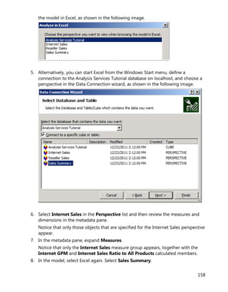 158
the model in Excel, as shown in the following image.
5. Alternatively, you can start Excel from the Windows Start menu, define a
connection to the Analysis Services Tutorial database on localhost, and choose a
perspective in the Data Connection wizard, as shown in the following image.
6. Select Internet Sales in the Perspective list and then review the measures and
dimensions in the metadata pane.
Notice that only those objects that are specified for the Internet Sales perspective
appear.
7. In the metadata pane, expand Measures.
Notice that only the Internet Sales measure group appears, together with the
Internet GPM and Internet Sales Ratio to All Products calculated members.
8. In the model, select Excel again. Select Sales Summary.
 