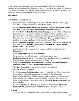 15
In the following task, you define the AdventureWorksDWSQLServer2012 sample
database as the data source for the Analysis Services Tutorial project. While this database
is located on your local computer for the purposes of this tutorial, source databases are
frequently hosted on one or more remote computers.
Procedures
1. In Solution Explorer (on the right of the Microsoft Visual Studio window), right-
click Data Sources, and then click New Data Source.
2. On the Welcome to the Data Source Wizard page of the Data Source Wizard,
click Next to open the Select how to define the connection page.
3. On the Select how to define the connection page, you can define a data source
based on a new connection, based on an existing connection, or based on a
previously defined data source object. In this tutorial, you define a data source
based on a new connection. Verify that Create a data source based on an
existing or new connection is selected, and then click New.
4. In the Connection Manager dialog box, you define connection properties for the
data source. In the Provider list box, verify that Native OLE DBSQL Server
Native Client 11.0 is selected.
Analysis Services also supports other providers, which are displayed in the
Provider list.
5. In the Server name text box, type localhost.
To connect to a named instance on your local computer, type
localhost<instance name>. To connect to the specific computer instead of the
local computer, type the computer name or IP address.
6. Verify that Use Windows Authentication is selected. In the Select or enter a
database name list, select AdventureWorksDW2012.
7. Click Test Connection to test the connection to the database.
8. Click OK, and then click Next.
9. On the Impersonation Information page of the wizard, you define the security
credentials for Analysis Services to use to connect to the data source.
Impersonation affects the Windows account used to connect to the data source
when Windows Authentication is selected. Analysis Services does not support
impersonation for processing OLAP objects. Select Use the service account, and
then click Next.
10. On the Completing the Wizard page, accept the default name, Adventure
Works DW 2012, and then click Finish to create the new data source.
Note
To modify the properties of the data source after it has been created, double-
To define a new data source
 