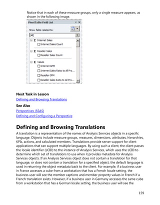 159
Notice that in each of these measure groups, only a single measure appears, as
shown in the following image.
Next Task in Lesson
Defining and Browsing Translations
See Also
Perspectives (SSAS)
Defining and Configuring a Perspective
Defining and Browsing Translations
A translation is a representation of the names of Analysis Services objects in a specific
language. Objects include measure groups, measures, dimensions, attributes, hierarchies,
KPIs, actions, and calculated members. Translations provide server support for client
applications that can support multiple languages. By using such a client, the client passes
the locale identifier (LCID) to the instance of Analysis Services, which uses the LCID to
determine which set of translations to use when it provides metadata for Analysis
Services objects. If an Analysis Services object does not contain a translation for that
language, or does not contain a translation for a specified object, the default language is
used in returning the object metadata back to the client. For example, if a business user
in France accesses a cube from a workstation that has a French locale setting, the
business user will see the member captions and member property values in French if a
French translation exists. However, if a business user in Germany accesses the same cube
from a workstation that has a German locale setting, the business user will see the
 