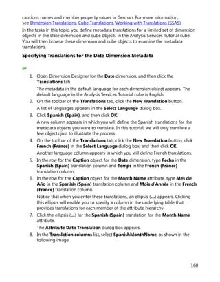 160
captions names and member property values in German. For more information,
see Dimension Translations, Cube Translations, Working with Translations (SSAS).
In the tasks in this topic, you define metadata translations for a limited set of dimension
objects in the Date dimension and cube objects in the Analysis Services Tutorial cube.
You will then browse these dimension and cube objects to examine the metadata
translations.
Specifying Translations for the Date Dimension Metadata
1. Open Dimension Designer for the Date dimension, and then click the
Translations tab.
The metadata in the default language for each dimension object appears. The
default language in the Analysis Services Tutorial cube is English.
2. On the toolbar of the Translations tab, click the New Translation button.
A list of languages appears in the Select Language dialog box.
3. Click Spanish (Spain), and then click OK.
A new column appears in which you will define the Spanish translations for the
metadata objects you want to translate. In this tutorial, we will only translate a
few objects just to illustrate the process.
4. On the toolbar of the Translations tab, click the New Translation button, click
French (France) in the Select Language dialog box, and then click OK.
Another language column appears in which you will define French translations.
5. In the row for the Caption object for the Date dimension, type Fecha in the
Spanish (Spain) translation column and Temps in the French (France)
translation column.
6. In the row for the Caption object for the Month Name attribute, type Mes del
Año in the Spanish (Spain) translation column and Mois d'Année in the French
(France) translation column.
Notice that when you enter these translations, an ellipsis (…) appears. Clicking
this ellipsis will enable you to specify a column in the underlying table that
provides translations for each member of the attribute hierarchy.
7. Click the ellipsis (…) for the Spanish (Spain) translation for the Month Name
attribute.
The Attribute Data Translation dialog box appears.
8. In the Translation columns list, select SpanishMonthName, as shown in the
following image.
 