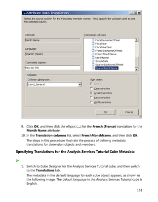 161
9. Click OK, and then click the ellipsis (…) for the French (France) translation for the
Month Name attribute.
10. In the Translation columns list, select FrenchMonthName, and then click OK.
The steps in this procedure illustrate the process of defining metadata
translations for dimension objects and members.
Specifying Translations for the Analysis Services Tutorial Cube Metadata
1. Switch to Cube Designer for the Analysis Services Tutorial cube, and then switch
to the Translations tab.
The metadata in the default language for each cube object appears, as shown in
the following image. The default language in the Analysis Services Tutorial cube is
English.
 