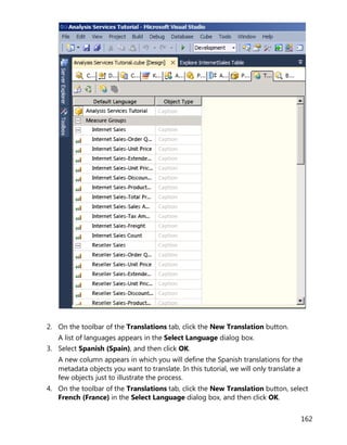 162
2. On the toolbar of the Translations tab, click the New Translation button.
A list of languages appears in the Select Language dialog box.
3. Select Spanish (Spain), and then click OK.
A new column appears in which you will define the Spanish translations for the
metadata objects you want to translate. In this tutorial, we will only translate a
few objects just to illustrate the process.
4. On the toolbar of the Translations tab, click the New Translation button, select
French (France) in the Select Language dialog box, and then click OK.
 