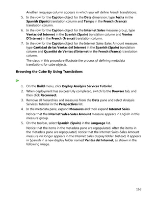 163
Another language column appears in which you will define French translations.
5. In the row for the Caption object for the Date dimension, type Fecha in the
Spanish (Spain) translation column and Temps in the French (France)
translation column.
6. In the row for the Caption object for the Internet Sales measure group, type
Ventas del lnternet in the Spanish (Spain) translation column and Ventes
D'Internet in the French (France) translation column.
7. In the row for the Caption object for the Internet Sales-Sales Amount measure,
type Cantidad de las Ventas del Internet in the Spanish (Spain) translation
column and Quantité de Ventes d'Internet in the French (France) translation
column.
The steps in this procedure illustrate the process of defining metadata
translations for cube objects.
Browsing the Cube By Using Translations
1. On the Build menu, click Deploy Analysis Services Tutorial.
2. When deployment has successfully completed, switch to the Browser tab, and
then click Reconnect.
3. Remove all hierarchies and measures from the Data pane and select Analysis
Services Tutorial in the Perspectives list.
4. In the metadata pane, expand Measures and then expand Internet Sales.
Notice that the Internet Sales-Sales Amount measure appears in English in this
measure group.
5. On the toolbar, select Spanish (Spain) in the Language list.
Notice that the items in the metadata pane are repopulated. After the items in
the metadata pane are repopulated, notice that the Internet Sales-Sales Amount
measure no longer appears in the Internet Sales display folder. Instead, it appears
in Spanish in a new display folder named Ventas del lnternet, as shown in the
following image.
 