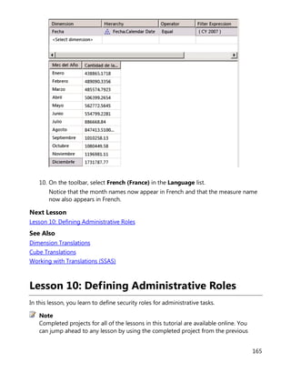 165
10. On the toolbar, select French (France) in the Language list.
Notice that the month names now appear in French and that the measure name
now also appears in French.
Next Lesson
Lesson 10: Defining Administrative Roles
See Also
Dimension Translations
Cube Translations
Working with Translations (SSAS)
Lesson 10: Defining Administrative Roles
In this lesson, you learn to define security roles for administrative tasks.
Completed projects for all of the lessons in this tutorial are available online. You
can jump ahead to any lesson by using the completed project from the previous
Note
 