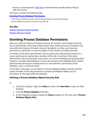 166
lesson as a starting point. Click here to download the sample projects that go
with this tutorial.
This lesson contains the following task:
Granting Process Database Permissions
In this task, you define a security role that has permissions to process the Analysis
Services database, and then you test this security role.
See Also
Analysis Services Tutorial Scenario
Analysis Services Tutorial
Granting Process Database Permissions
After you install an instance of Analysis Services, all members of the Analysis Services
server administrator role in that instance have server-wide permissions to perform any
task within the instance of Analysis Services. By default, no other users have any
permission to administer or view any objects in the instance of Analysis Services.
A member of the server administrator role can grant users administrative access on a
server-wide basis by making them members of the role. A member of the server
administrator role can also grant users access on a more limited basis by granting them
limited or complete administrative or access permissions at the database level. Limited
administrative permissions include process or read definition permissions at the
database, cube, or dimension level.
In the tasks in this topic, you will define a Process Database Objects security role that
grants members of the role permission to process all database objects, but no
permission to view data within the database.
Defining a Process Database Objects Security Role
1. In Solution Explorer, right-click Roles and then click New Role to open the Role
Designer.
2. Click the Process database check box.
3. In the Properties window, change the Name property for this new role to Process
Database Objects Role.
 