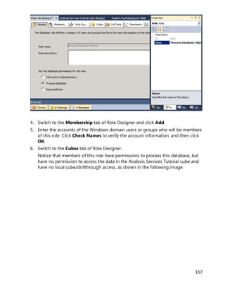 167
4. Switch to the Membership tab of Role Designer and click Add.
5. Enter the accounts of the Windows domain users or groups who will be members
of this role. Click Check Names to verify the account information, and then click
OK.
6. Switch to the Cubes tab of Role Designer.
Notice that members of this role have permissions to process this database, but
have no permission to access the data in the Analysis Services Tutorial cube and
have no local cube/drillthrough access, as shown in the following image.
 
