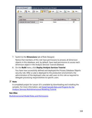 168
7. Switch to the Dimensions tab of Role Designer.
Notice that members of this role have permissions to process all dimension
objects in this database, and, by default, have read permissions to access each
dimension object in the Analysis Services Tutorial database.
8. On the Build menu, click Deploy Analysis Services Tutorial.
You have now successfully defined and deployed the Process Database Objects
security role. After a cube is deployed to the production environment, the
administrators of the deployed cube can add users to this role as required to
delegate processing responsibilities to specific users.
A completed project for Lesson 10 is available by downloading and installing the
samples. For more information, see Install Sample Data and Projects for the
Analysis Services Multidimensional Modeling Tutorial.
See Also
Multidimensional Model Roles and Permissions
Note
 