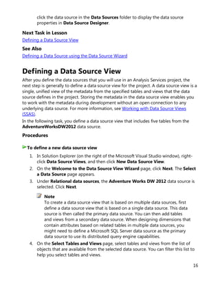 16
click the data source in the Data Sources folder to display the data source
properties in Data Source Designer.
Next Task in Lesson
Defining a Data Source View
See Also
Defining a Data Source using the Data Source Wizard
Defining a Data Source View
After you define the data sources that you will use in an Analysis Services project, the
next step is generally to define a data source view for the project. A data source view is a
single, unified view of the metadata from the specified tables and views that the data
source defines in the project. Storing the metadata in the data source view enables you
to work with the metadata during development without an open connection to any
underlying data source. For more information, see Working with Data Source Views
(SSAS).
In the following task, you define a data source view that includes five tables from the
AdventureWorksDW2012 data source.
Procedures
1. In Solution Explorer (on the right of the Microsoft Visual Studio window), right-
click Data Source Views, and then click New Data Source View.
2. On the Welcome to the Data Source View Wizard page, click Next. The Select
a Data Source page appears.
3. Under Relational data sources, the Adventure Works DW 2012 data source is
selected. Click Next.
Note
To create a data source view that is based on multiple data sources, first
define a data source view that is based on a single data source. This data
source is then called the primary data source. You can then add tables
and views from a secondary data source. When designing dimensions that
contain attributes based on related tables in multiple data sources, you
might need to define a Microsoft SQL Server data source as the primary
data source to use its distributed query engine capabilities.
4. On the Select Tables and Views page, select tables and views from the list of
objects that are available from the selected data source. You can filter this list to
help you select tables and views.
To define a new data source view
 