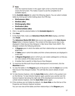 17
Note
Click the maximize button in the upper-right corner so that the window
covers the full screen. This makes it easier to see the complete list of
available objects.
In the Available objects list, select the following objects. You can select multiple
tables by clicking each while holding down the CTRL key:
• DimCustomer (dbo)
• DimDate (dbo)
• DimGeography (dbo)
• DimProduct (dbo)
• FactInternetSales (dbo)
5. Click > to add the selected tables to the Included objects list.
6. Click Next.
7. In the Name field, make sure Adventure Works DW 2012 displays, and then
click Finish.
The Adventure Works DW 2012 data source view appears in the Data Source
Views folder in Solution Explorer. The content of the data source view is also
displayed in Data Source View Designer in SQL Server Data Tools (SSDT). This
designer contains the following elements:
• A Diagram pane in which the tables and their relationships are represented
graphically.
• A Tables pane in which the tables and their schema elements are displayed in
a tree view.
• A Diagram Organizer pane in which you can create subdiagrams so that you
can view subsets of the data source view.
• A toolbar that is specific to Data Source View Designer.
8. To maximize the Microsoft Visual Studio development environment, click the
Maximize button.
9. To view the tables in the Diagram pane at 50 percent, click the Zoom icon on the
Data Source View Designer toolbar. This will hide the column details of each
table.
10. To hide Solution Explorer, click the Auto Hide button, which is the pushpin icon
on the title bar. To view Solution Explorer again, position your pointer over the
Solution Explorer tab along the right side of the development environment. To
unhide Solution Explorer, click the Auto Hide button again.
11. If the windows are not hidden by default, click Auto Hide on the title bar of the
Properties and Solution Explorer windows.
You can now view all the tables and their relationships in the Diagram pane.
 