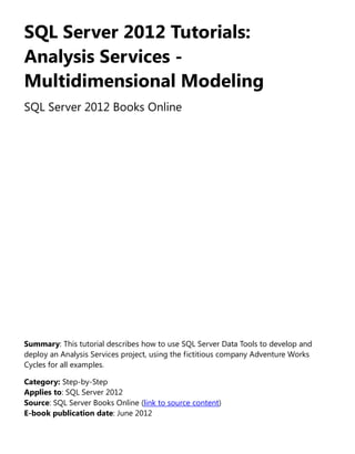 SQL Server 2012 Tutorials:
Analysis Services -
Multidimensional Modeling
SQL Server 2012 Books Online
Summary: This tutorial describes how to use SQL Server Data Tools to develop and
deploy an Analysis Services project, using the fictitious company Adventure Works
Cycles for all examples.
Category: Step-by-Step
Applies to: SQL Server 2012
Source: SQL Server Books Online (link to source content)
E-book publication date: June 2012
 