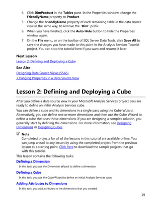 19
4. Click DimProduct in the Tables pane. In the Properties window, change the
FriendlyName property to Product.
5. Change the FriendlyName property of each remaining table in the data source
view in the same way, to remove the "Dim" prefix.
6. When you have finished, click the Auto Hide button to hide the Properties
window again.
7. On the File menu, or on the toolbar of SQL Server Data Tools, click Save All to
save the changes you have made to this point in the Analysis Services Tutorial
project. You can stop the tutorial here if you want and resume it later.
Next Lesson
Lesson 2: Defining and Deploying a Cube
See Also
Designing Data Source Views (SSAS)
Changing Properties in a Data Source View
Lesson 2: Defining and Deploying a Cube
After you define a data source view in your Microsoft Analysis Services project, you are
ready to define an initial Analysis Services cube.
You can define a cube and its dimensions in a single pass using the Cube Wizard.
Alternatively, you can define one or more dimensions and then use the Cube Wizard to
define a cube that uses those dimensions. If you are designing a complex solution, you
generally start by defining the dimensions. For more information, see Designing
Dimensions or Designing Cubes.
Completed projects for all of the lessons in this tutorial are available online. You
can jump ahead to any lesson by using the completed project from the previous
lesson as a starting point. Click here to download the sample projects that go
with this tutorial.
This lesson contains the following tasks:
Defining a Dimension
In this task, you use the Dimension Wizard to define a dimension.
Defining a Cube
In this task, you use the Cube Wizard to define an initial Analysis Services cube.
Adding Attributes to Dimensions
In this task, you add attributes to the dimensions that you created.
Note
 