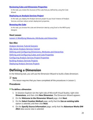 20
Reviewing Cube and Dimension Properties
In this task, you review the structure of the cube that you defined by using the Cube
Wizard.
Deploying an Analysis Services Project
In this task, you deploy the Analysis Services project to your local instance of Analysis
Services, and learn about certain deployment properties.
Browsing the Cube
In this task, you browse the cube and dimension data by using Excel or the MDX query
designer.
Next Lesson
Lesson 3: Modifying Measures, Attributes and Hierarchies
See Also
Analysis Services Tutorial Scenario
SQL Server Analysis Services Tutorial
Defining and Configuring Dimensions, Attributes and Hierarchies
Defining and Configuring Cubes and Cube Properties
Configuring Analysis Services Project Properties
Building Analysis Services Projects
Deploying Analysis Services Projects
Defining a Dimension
In the following task, you will use the Dimension Wizard to build a Date dimension.
This lesson requires that you have completed all the procedures in Lesson 1.
Procedures
1. In Solution Explorer (on the right side of Microsoft Visual Studio), right-click
Dimensions, and then click New Dimension. The Dimension Wizard appears.
2. On the Welcome to the Dimension Wizard page, click Next.
3. On the Select Creation Method page, verify that the Use an existing table
option is selected, and then click Next.
4. On the Specify Source Information page, verify that the Adventure Works DW
2012 data source view is selected.
Note
To define a dimension
 