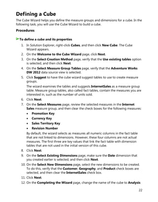 22
Defining a Cube
The Cube Wizard helps you define the measure groups and dimensions for a cube. In the
following task, you will use the Cube Wizard to build a cube.
Procedures
1. In Solution Explorer, right-click Cubes, and then click New Cube. The Cube
Wizard appears.
2. On the Welcome to the Cube Wizard page, click Next.
3. On the Select Creation Method page, verify that the Use existing tables option
is selected, and then click Next.
4. On the Select Measure Group Tables page, verify that the Adventure Works
DW 2012 data source view is selected.
5. Click Suggest to have the cube wizard suggest tables to use to create measure
groups.
The wizard examines the tables and suggests InternetSales as a measure group
table. Measure group tables, also called fact tables, contain the measures you are
interested in, such as the number of units sold.
6. Click Next.
7. On the Select Measures page, review the selected measures in the Internet
Sales measure group, and then clear the check boxes for the following measures:
• Promotion Key
• Currency Key
• Sales Territory Key
• Revision Number
By default, the wizard selects as measures all numeric columns in the fact table
that are not linked to dimensions. However, these four columns are not actual
measures. The first three are key values that link the fact table with dimension
tables that are not used in the initial version of this cube.
8. Click Next.
9. On the Select Existing Dimensions page, make sure the Date dimension that
you created earlier is selected, and then click Next.
10. On the Select New Dimensions page, select the new dimensions to be created.
To do this, verify that the Customer, Geography, and Product check boxes are
selected, and then clear the InternetSales check box.
11. Click Next.
12. On the Completing the Wizard page, change the name of the cube to Analysis
To define a cube and its properties
 