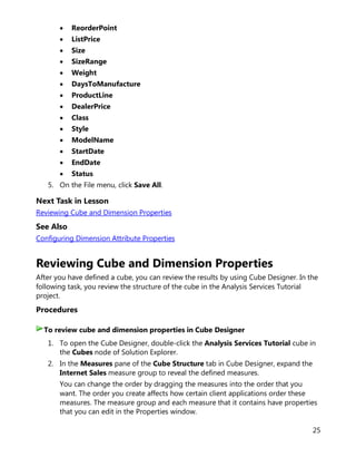 25
• ReorderPoint
• ListPrice
• Size
• SizeRange
• Weight
• DaysToManufacture
• ProductLine
• DealerPrice
• Class
• Style
• ModelName
• StartDate
• EndDate
• Status
5. On the File menu, click Save All.
Next Task in Lesson
Reviewing Cube and Dimension Properties
See Also
Configuring Dimension Attribute Properties
Reviewing Cube and Dimension Properties
After you have defined a cube, you can review the results by using Cube Designer. In the
following task, you review the structure of the cube in the Analysis Services Tutorial
project.
Procedures
1. To open the Cube Designer, double-click the Analysis Services Tutorial cube in
the Cubes node of Solution Explorer.
2. In the Measures pane of the Cube Structure tab in Cube Designer, expand the
Internet Sales measure group to reveal the defined measures.
You can change the order by dragging the measures into the order that you
want. The order you create affects how certain client applications order these
measures. The measure group and each measure that it contains have properties
that you can edit in the Properties window.
To review cube and dimension properties in Cube Designer
 
