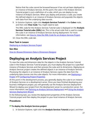 27
Notice that the cube cannot be browsed because it has not yet been deployed to
an instance of Analysis Services. At this point, the cube in the Analysis Services
Tutorial project is just a definition of a cube, which you can deploy to any
instance of Analysis Services. When you deploy and process a cube, you create
the defined objects in an instance of Analysis Services and populate the objects
with data from the underlying data sources.
9. In Solution Explorer, right-click Analysis Services Tutorial in the Cubes node,
and then click View Code. You might need to wait.
The XML code for the Analysis Services Tutorial cube is displayed on the Analysis
Services Tutorial.cube [XML] tab. This is the actual code that is used to create
the cube in an instance of Analysis Services during deployment. For more
information, see How to: View the XML Code for an Analysis Services Project.
10. Close the XML code tab.
Next Task in Lesson
Deploying an Analysis Services Project
See Also
How to: Browse Dimension Data in Dimension Designer
Deploying an Analysis Services Project
To view the cube and dimension data for the objects in the Analysis Services Tutorial
cube in the Analysis Services Tutorial project, you must deploy the project to a specified
instance of Analysis Services and then process the cube and its dimensions. Deploying an
Analysis Services project creates the defined objects in an instance of Analysis Services.
Processing the objects in an instance of Analysis Services copies the data from the
underlying data sources into the cube objects. For more information, see Deploying a
Project and Configuring Project Properties.
At this point in the development process, you generally deploy the cube to an instance
of Analysis Services on a development server. Once you have finished developing your
business intelligence project, you will generally use the Analysis Services Deployment
Wizard to deploy your project from the development server to a production server. For
more information, see Planning an Analysis Services Deployment and Using the Analysis
Services Deployment Wizard.
In the following task, you review the deployment properties of the Analysis Services
Tutorial project and then deploy the project to your local instance of Analysis Services.
Procedures
1. In Solution Explorer, right-click the Analysis Services Tutorial project, and then
To deploy the Analysis Services project
 