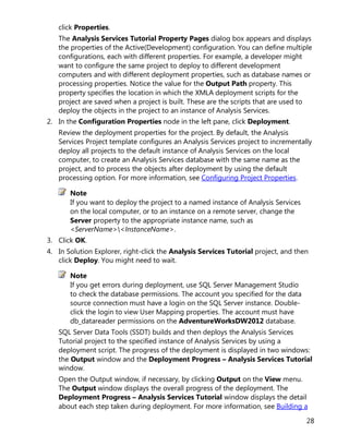 28
click Properties.
The Analysis Services Tutorial Property Pages dialog box appears and displays
the properties of the Active(Development) configuration. You can define multiple
configurations, each with different properties. For example, a developer might
want to configure the same project to deploy to different development
computers and with different deployment properties, such as database names or
processing properties. Notice the value for the Output Path property. This
property specifies the location in which the XMLA deployment scripts for the
project are saved when a project is built. These are the scripts that are used to
deploy the objects in the project to an instance of Analysis Services.
2. In the Configuration Properties node in the left pane, click Deployment.
Review the deployment properties for the project. By default, the Analysis
Services Project template configures an Analysis Services project to incrementally
deploy all projects to the default instance of Analysis Services on the local
computer, to create an Analysis Services database with the same name as the
project, and to process the objects after deployment by using the default
processing option. For more information, see Configuring Project Properties.
Note
If you want to deploy the project to a named instance of Analysis Services
on the local computer, or to an instance on a remote server, change the
Server property to the appropriate instance name, such as
<ServerName><InstanceName>.
3. Click OK.
4. In Solution Explorer, right-click the Analysis Services Tutorial project, and then
click Deploy. You might need to wait.
Note
If you get errors during deployment, use SQL Server Management Studio
to check the database permissions. The account you specified for the data
source connection must have a login on the SQL Server instance. Double-
click the login to view User Mapping properties. The account must have
db_datareader permissions on the AdventureWorksDW2012 database.
SQL Server Data Tools (SSDT) builds and then deploys the Analysis Services
Tutorial project to the specified instance of Analysis Services by using a
deployment script. The progress of the deployment is displayed in two windows:
the Output window and the Deployment Progress – Analysis Services Tutorial
window.
Open the Output window, if necessary, by clicking Output on the View menu.
The Output window displays the overall progress of the deployment. The
Deployment Progress – Analysis Services Tutorial window displays the detail
about each step taken during deployment. For more information, see Building a
 