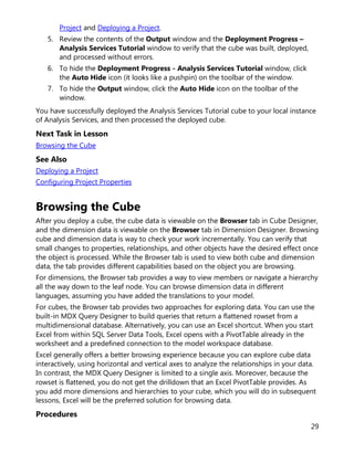 29
Project and Deploying a Project.
5. Review the contents of the Output window and the Deployment Progress –
Analysis Services Tutorial window to verify that the cube was built, deployed,
and processed without errors.
6. To hide the Deployment Progress - Analysis Services Tutorial window, click
the Auto Hide icon (it looks like a pushpin) on the toolbar of the window.
7. To hide the Output window, click the Auto Hide icon on the toolbar of the
window.
You have successfully deployed the Analysis Services Tutorial cube to your local instance
of Analysis Services, and then processed the deployed cube.
Next Task in Lesson
Browsing the Cube
See Also
Deploying a Project
Configuring Project Properties
Browsing the Cube
After you deploy a cube, the cube data is viewable on the Browser tab in Cube Designer,
and the dimension data is viewable on the Browser tab in Dimension Designer. Browsing
cube and dimension data is way to check your work incrementally. You can verify that
small changes to properties, relationships, and other objects have the desired effect once
the object is processed. While the Browser tab is used to view both cube and dimension
data, the tab provides different capabilities based on the object you are browsing.
For dimensions, the Browser tab provides a way to view members or navigate a hierarchy
all the way down to the leaf node. You can browse dimension data in different
languages, assuming you have added the translations to your model.
For cubes, the Browser tab provides two approaches for exploring data. You can use the
built-in MDX Query Designer to build queries that return a flattened rowset from a
multidimensional database. Alternatively, you can use an Excel shortcut. When you start
Excel from within SQL Server Data Tools, Excel opens with a PivotTable already in the
worksheet and a predefined connection to the model workspace database.
Excel generally offers a better browsing experience because you can explore cube data
interactively, using horizontal and vertical axes to analyze the relationships in your data.
In contrast, the MDX Query Designer is limited to a single axis. Moreover, because the
rowset is flattened, you do not get the drilldown that an Excel PivotTable provides. As
you add more dimensions and hierarchies to your cube, which you will do in subsequent
lessons, Excel will be the preferred solution for browsing data.
Procedures
 