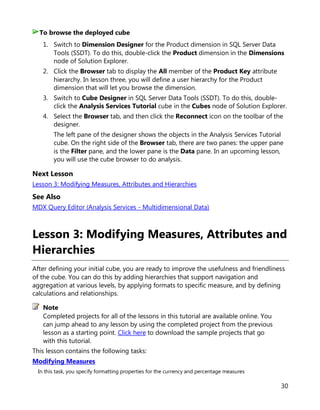 30
1. Switch to Dimension Designer for the Product dimension in SQL Server Data
Tools (SSDT). To do this, double-click the Product dimension in the Dimensions
node of Solution Explorer.
2. Click the Browser tab to display the All member of the Product Key attribute
hierarchy. In lesson three, you will define a user hierarchy for the Product
dimension that will let you browse the dimension.
3. Switch to Cube Designer in SQL Server Data Tools (SSDT). To do this, double-
click the Analysis Services Tutorial cube in the Cubes node of Solution Explorer.
4. Select the Browser tab, and then click the Reconnect icon on the toolbar of the
designer.
The left pane of the designer shows the objects in the Analysis Services Tutorial
cube. On the right side of the Browser tab, there are two panes: the upper pane
is the Filter pane, and the lower pane is the Data pane. In an upcoming lesson,
you will use the cube browser to do analysis.
Next Lesson
Lesson 3: Modifying Measures, Attributes and Hierarchies
See Also
MDX Query Editor (Analysis Services - Multidimensional Data)
Lesson 3: Modifying Measures, Attributes and
Hierarchies
After defining your initial cube, you are ready to improve the usefulness and friendliness
of the cube. You can do this by adding hierarchies that support navigation and
aggregation at various levels, by applying formats to specific measure, and by defining
calculations and relationships.
Completed projects for all of the lessons in this tutorial are available online. You
can jump ahead to any lesson by using the completed project from the previous
lesson as a starting point. Click here to download the sample projects that go
with this tutorial.
This lesson contains the following tasks:
Modifying Measures
In this task, you specify formatting properties for the currency and percentage measures
To browse the deployed cube
Note
 