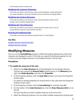 31
in the Analysis Services Tutorial cube.
Modifying the Customer Dimension
In this task, you define a user hierarchy, create named calculations, modify attributes to
use named calculations, and group attributes and user hierarchies into display folders.
Modifying the Product Dimension
In this task, you define a user hierarchy, create named calculations, define the All
member name, and define display folders.
Modifying the Time Dimension
In this task, you define a user hierarchy, modify attribute member names, and use
composite keys to specify unique attribute members.
Browsing the Deployed Cube
In this task, you browse cube data by using the browser in Cube Designer.
See Also
Analysis Services Tutorial Scenario
Analysis Services Tutorial
Modifying Measures
You can use the FormatString property to define formatting settings that control how
measures are displayed to users. In this task, you specify formatting properties for the
currency and percentage measures in the Analysis Services Tutorial cube.
Procedures
1. Switch to the Cube Structure tab of Cube Designer for the Analysis Services
Tutorial cube, expand the Internet Sales measure group in the Measures pane,
right-click Order Quantity, and then click Properties.
2. In the Properties window, click the Auto Hide pushpin icon to pin the Properties
window open.
It is easier to change properties for several items in the cube when the Properties
window remains open.
3. In the Properties window, click the FormatString list, and then type #,#.
4. On the toolbar of the Cube Structure tab, click the Show Measures Grid icon on
the left.
The grid view lets you select multiple measures at the same time.
5. Select the following measures. You can select multiple measures by clicking each
To modify the measures of the cube
 