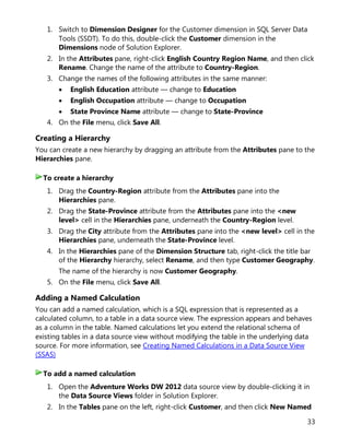 33
1. Switch to Dimension Designer for the Customer dimension in SQL Server Data
Tools (SSDT). To do this, double-click the Customer dimension in the
Dimensions node of Solution Explorer.
2. In the Attributes pane, right-click English Country Region Name, and then click
Rename. Change the name of the attribute to Country-Region.
3. Change the names of the following attributes in the same manner:
• English Education attribute — change to Education
• English Occupation attribute — change to Occupation
• State Province Name attribute — change to State-Province
4. On the File menu, click Save All.
Creating a Hierarchy
You can create a new hierarchy by dragging an attribute from the Attributes pane to the
Hierarchies pane.
1. Drag the Country-Region attribute from the Attributes pane into the
Hierarchies pane.
2. Drag the State-Province attribute from the Attributes pane into the <new
level> cell in the Hierarchies pane, underneath the Country-Region level.
3. Drag the City attribute from the Attributes pane into the <new level> cell in the
Hierarchies pane, underneath the State-Province level.
4. In the Hierarchies pane of the Dimension Structure tab, right-click the title bar
of the Hierarchy hierarchy, select Rename, and then type Customer Geography.
The name of the hierarchy is now Customer Geography.
5. On the File menu, click Save All.
Adding a Named Calculation
You can add a named calculation, which is a SQL expression that is represented as a
calculated column, to a table in a data source view. The expression appears and behaves
as a column in the table. Named calculations let you extend the relational schema of
existing tables in a data source view without modifying the table in the underlying data
source. For more information, see Creating Named Calculations in a Data Source View
(SSAS)
1. Open the Adventure Works DW 2012 data source view by double-clicking it in
the Data Source Views folder in Solution Explorer.
2. In the Tables pane on the left, right-click Customer, and then click New Named
To create a hierarchy
To add a named calculation
 