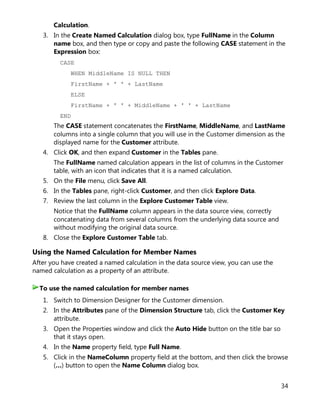 34
Calculation.
3. In the Create Named Calculation dialog box, type FullName in the Column
name box, and then type or copy and paste the following CASE statement in the
Expression box:
CASE
WHEN MiddleName IS NULL THEN
FirstName + ' ' + LastName
ELSE
FirstName + ' ' + MiddleName + ' ' + LastName
END
The CASE statement concatenates the FirstName, MiddleName, and LastName
columns into a single column that you will use in the Customer dimension as the
displayed name for the Customer attribute.
4. Click OK, and then expand Customer in the Tables pane.
The FullName named calculation appears in the list of columns in the Customer
table, with an icon that indicates that it is a named calculation.
5. On the File menu, click Save All.
6. In the Tables pane, right-click Customer, and then click Explore Data.
7. Review the last column in the Explore Customer Table view.
Notice that the FullName column appears in the data source view, correctly
concatenating data from several columns from the underlying data source and
without modifying the original data source.
8. Close the Explore Customer Table tab.
Using the Named Calculation for Member Names
After you have created a named calculation in the data source view, you can use the
named calculation as a property of an attribute.
1. Switch to Dimension Designer for the Customer dimension.
2. In the Attributes pane of the Dimension Structure tab, click the Customer Key
attribute.
3. Open the Properties window and click the Auto Hide button on the title bar so
that it stays open.
4. In the Name property field, type Full Name.
5. Click in the NameColumn property field at the bottom, and then click the browse
(…) button to open the Name Column dialog box.
To use the named calculation for member names
 